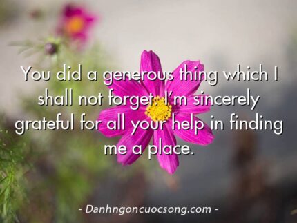 You did a generous thing which I shall not forget. I’m sincerely grateful for all your help in finding me a place.