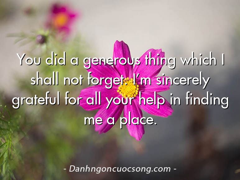 You did a generous thing which I shall not forget. I’m sincerely grateful for all your help in finding me a place.