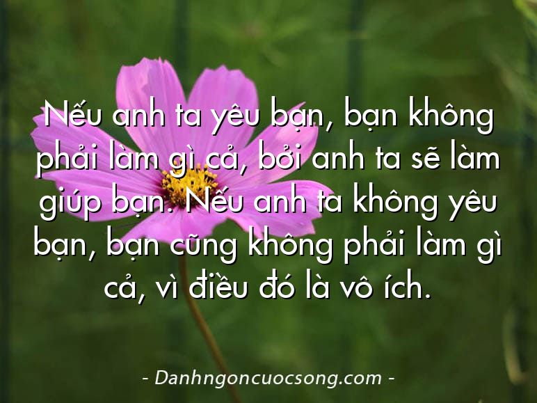Nếu anh ta yêu bạn, bạn không phải làm gì cả, bởi anh ta sẽ làm giúp bạn. Nếu anh ta không yêu bạn, bạn cũng không phải làm gì cả, vì điều đó là vô ích.