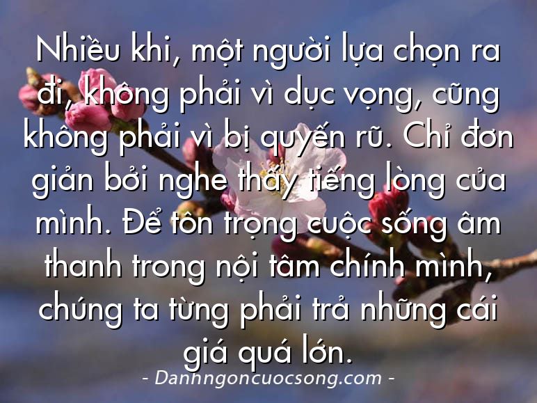 Nhiều khi, một người lựa chọn ra đi, không phải vì dục vọng, cũng không phải vì bị quyến rũ. Chỉ đơn giản bởi nghe thấy tiếng lòng của mình. Để tôn trọng cuộc sống âm thanh trong nội tâm chính mình, chúng ta từng phải trả những cái giá quá lớn.