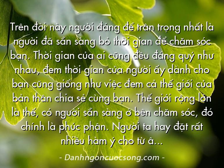 Trên đời này người đáng để trân trọng nhất là người đã sẵn sàng bỏ thời gian để chăm sóc bạn. Thời gian của ai cũng đều đáng quý như nhau, đem thời gian của người ấy dành cho bạn cũng giống như việc đem cả thế giới của bản thân chia sẻ cùng bạn. Thế giới rộng lớn là thế, có người sẵn sàng ở bên chăm sóc, đó chính là phúc phận. Người ta hay đặt rất nhiều hàm ý cho từ “yêu”, thế nhưng thật ra ý nghĩa của nó rất đơn giản: một người, cho tận đến những giây phút cuối cùng cũng không bỏ bạn mà đi.