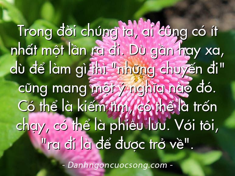 Trong đời chúng ta, ai cũng có ít nhất một lần ra đi. Dù gần hay xa, dù để làm gì thì "những chuyến đi" cũng mang một ý nghĩa nào đó. Có thể là kiếm tìm, có thể là trốn chạy, có thể là phiêu lưu. Với tôi, "ra đi là để được trở về".